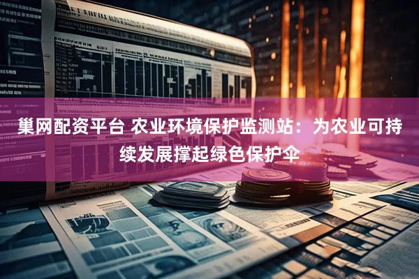 巢网配资平台 农业环境保护监测站：为农业可持续发展撑起绿色保护伞