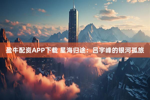 盈牛配资APP下载 星海归途：吕宇峰的银河孤旅