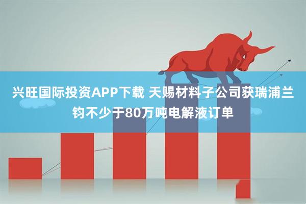 兴旺国际投资APP下载 天赐材料子公司获瑞浦兰钧不少于80万吨电解液订单