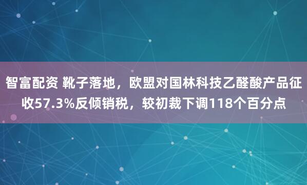 智富配资 靴子落地，欧盟对国林科技乙醛酸产品征收57.3%反倾销税，较初裁下调118个百分点