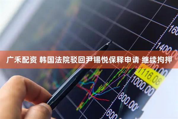 广禾配资 韩国法院驳回尹锡悦保释申请 继续拘押
