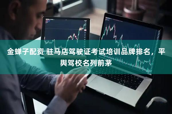 金蝉子配资 驻马店驾驶证考试培训品牌排名，平舆驾校名列前茅