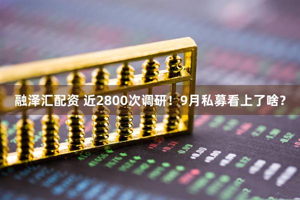 融泽汇配资 近2800次调研！9月私募看上了啥？