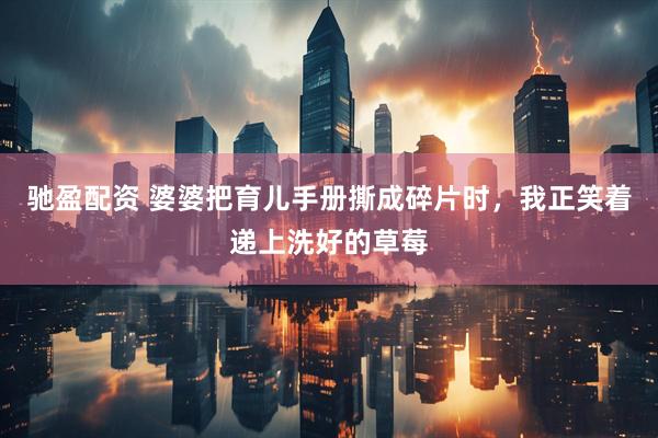 驰盈配资 婆婆把育儿手册撕成碎片时，我正笑着递上洗好的草莓