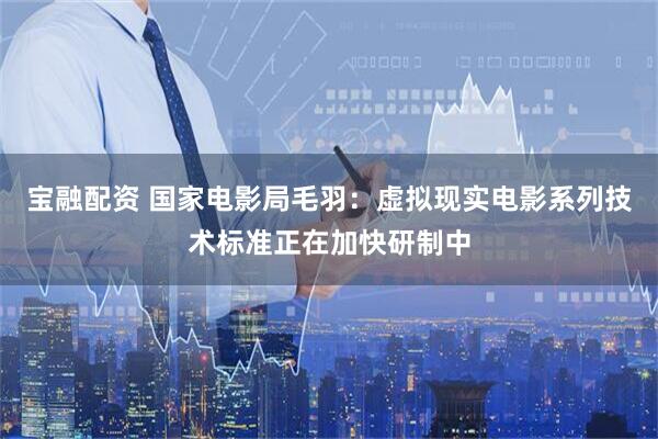 宝融配资 国家电影局毛羽：虚拟现实电影系列技术标准正在加快研制中