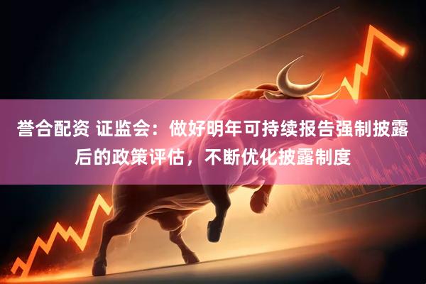 誉合配资 证监会：做好明年可持续报告强制披露后的政策评估，不断优化披露制度