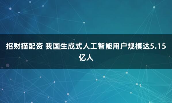 招财猫配资 我国生成式人工智能用户规模达5.15亿人