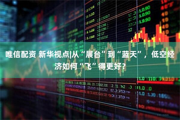 唯信配资 新华视点|从“展台”到“蓝天”，低空经济如何“飞”得更好？